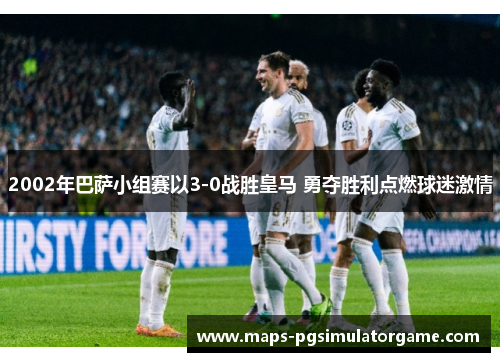 2002年巴萨小组赛以3-0战胜皇马 勇夺胜利点燃球迷激情