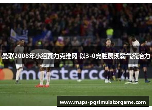 曼联2008年小组赛力克维冈 以3-0完胜展现霸气统治力