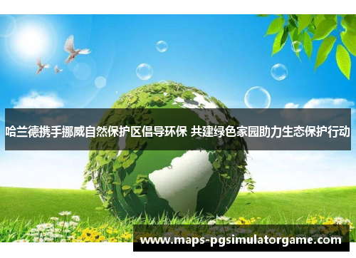 哈兰德携手挪威自然保护区倡导环保 共建绿色家园助力生态保护行动