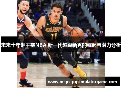 未来十年谁主宰NBA 新一代超级新秀的崛起与潜力分析