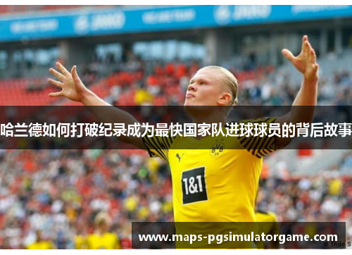 哈兰德如何打破纪录成为最快国家队进球球员的背后故事