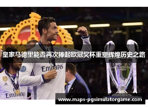 皇家马德里能否再次捧起欧冠奖杯重塑辉煌历史之路