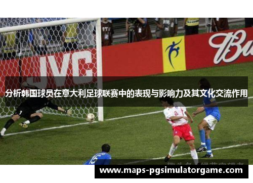 分析韩国球员在意大利足球联赛中的表现与影响力及其文化交流作用