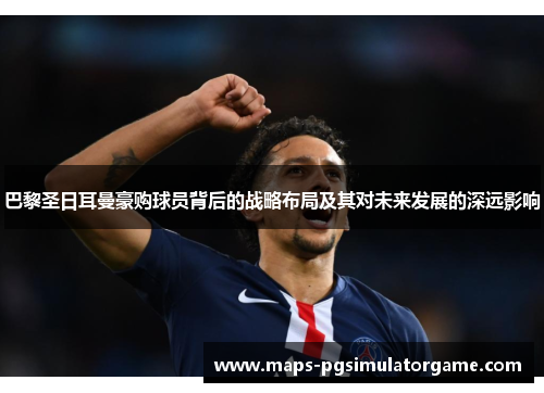 巴黎圣日耳曼豪购球员背后的战略布局及其对未来发展的深远影响
