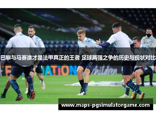 巴黎与马赛谁才是法甲真正的王者 足球两强之争的历史与现状对比
