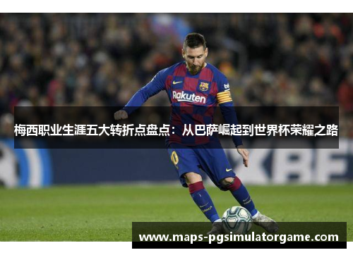 梅西职业生涯五大转折点盘点：从巴萨崛起到世界杯荣耀之路