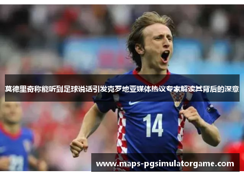 莫德里奇称能听到足球说话引发克罗地亚媒体热议专家解读其背后的深意