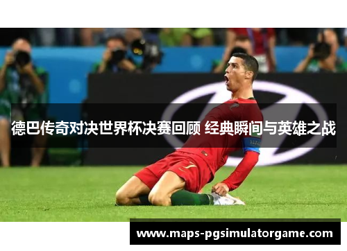 德巴传奇对决世界杯决赛回顾 经典瞬间与英雄之战