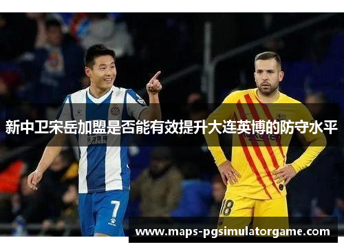 新中卫宋岳加盟是否能有效提升大连英博的防守水平