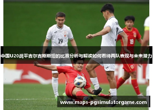 中国U20战平吉尔吉斯斯坦的比赛分析与解读如何看待两队表现与未来潜力