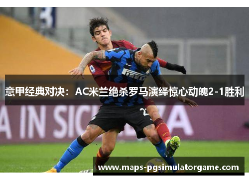 意甲经典对决：AC米兰绝杀罗马演绎惊心动魄2-1胜利