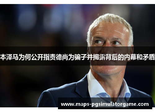 本泽马为何公开指责德尚为骗子并揭露背后的内幕和矛盾