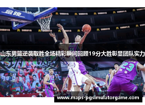 山东男篮逆袭取胜全场精彩瞬间回顾19分大胜彰显团队实力