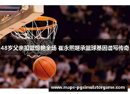 48岁父亲扣篮惊艳全场 崔永熙继承篮球基因谱写传奇
