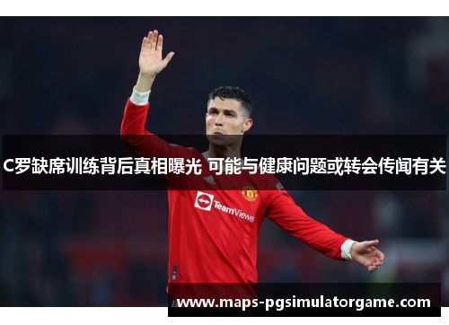 C罗缺席训练背后真相曝光 可能与健康问题或转会传闻有关