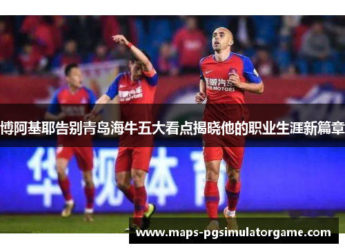 博阿基耶告别青岛海牛五大看点揭晓他的职业生涯新篇章