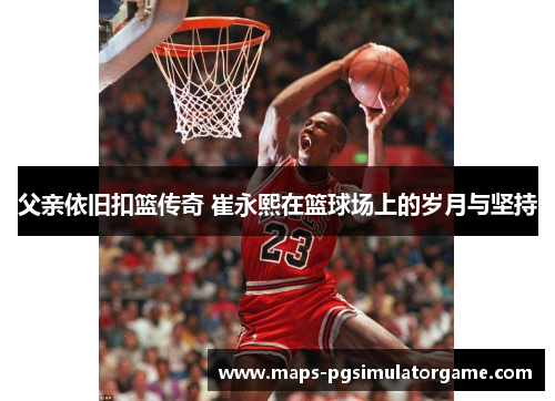 父亲依旧扣篮传奇 崔永熙在篮球场上的岁月与坚持