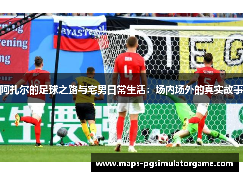 阿扎尔的足球之路与宅男日常生活：场内场外的真实故事