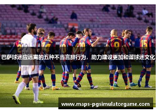 巴萨球迷应远离的五种不当言辞行为，助力建设更加和谐球迷文化