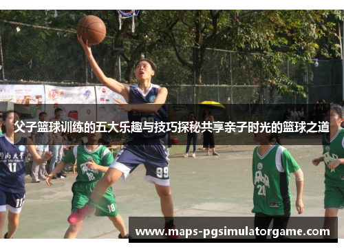 父子篮球训练的五大乐趣与技巧探秘共享亲子时光的篮球之道