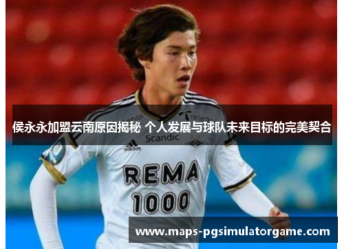 侯永永加盟云南原因揭秘 个人发展与球队未来目标的完美契合