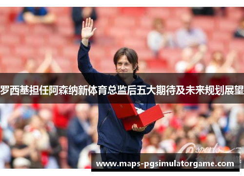 罗西基担任阿森纳新体育总监后五大期待及未来规划展望