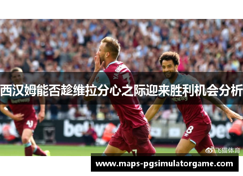 西汉姆能否趁维拉分心之际迎来胜利机会分析