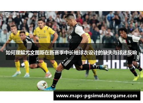 如何理解尤文图斯在新赛季中长袖球衣设计的缺失与球迷反响