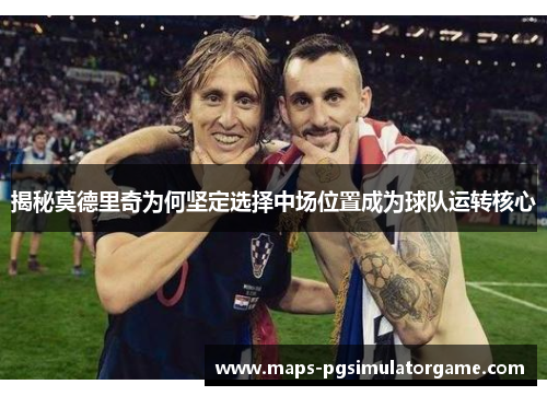 揭秘莫德里奇为何坚定选择中场位置成为球队运转核心