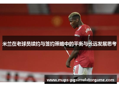 米兰在老球员续约与签约策略中的平衡与长远发展思考