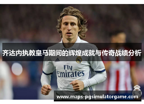 齐达内执教皇马期间的辉煌成就与传奇战绩分析