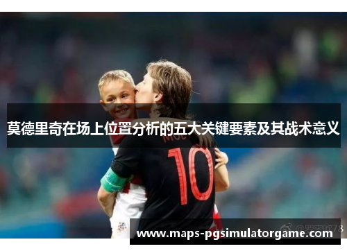 莫德里奇在场上位置分析的五大关键要素及其战术意义