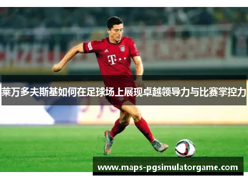 莱万多夫斯基如何在足球场上展现卓越领导力与比赛掌控力