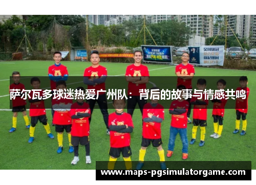 萨尔瓦多球迷热爱广州队：背后的故事与情感共鸣