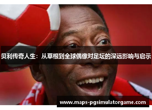 贝利传奇人生:从草根到全球偶像对足坛的深远影响与启示 贝利传奇人生:从草根到全球偶像对足坛的深远影响与启示