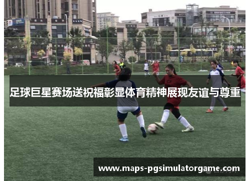 足球巨星赛场送祝福彰显体育精神展现友谊与尊重 足球巨星赛场送祝福彰显体育精神展现友谊与尊重