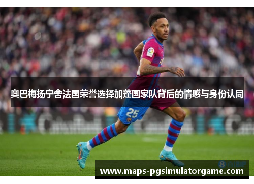 奥巴梅扬宁舍法国荣誉选择加蓬国家队背后的情感与身份认同