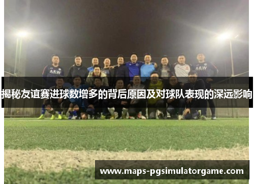 揭秘友谊赛进球数增多的背后原因及对球队表现的深远影响