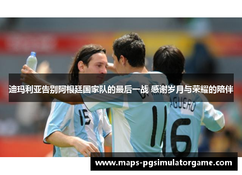 迪玛利亚告别阿根廷国家队的最后一战 感谢岁月与荣耀的陪伴