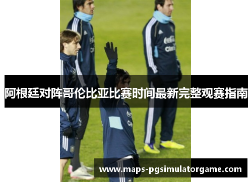 阿根廷对阵哥伦比亚比赛时间最新完整观赛指南 阿根廷对阵哥伦比亚比赛时间最新完整观赛指南