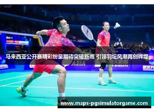 马来西亚公开赛精彩纷呈期待突破新高 引领羽坛风潮再创辉煌
