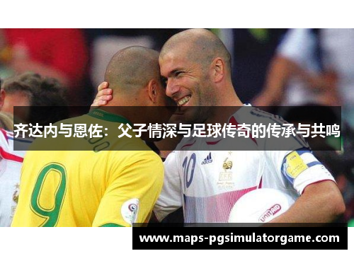 齐达内与恩佐：父子情深与足球传奇的传承与共鸣