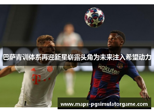 巴萨青训体系再迎新星崭露头角为未来注入希望动力