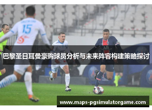 巴黎圣日耳曼豪购球员分析与未来阵容构建策略探讨