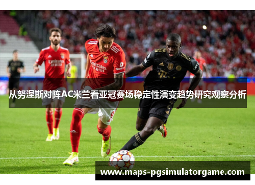 从努涅斯对阵AC米兰看亚冠赛场稳定性演变趋势研究观察分析