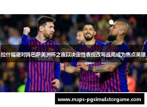 拉什福德对阵巴萨美洲杯之夜以决定性表现改写战局成为焦点英雄