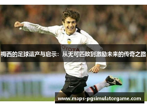 梅西的足球遗产与启示：从无可匹敌到激励未来的传奇之路