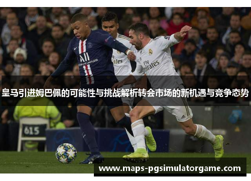 皇马引进姆巴佩的可能性与挑战解析转会市场的新机遇与竞争态势