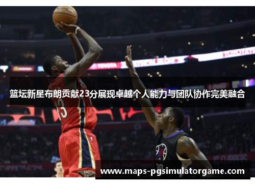 篮坛新星布朗贡献23分展现卓越个人能力与团队协作完美融合