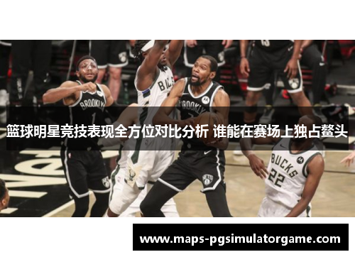 篮球明星竞技表现全方位对比分析 谁能在赛场上独占鳌头 篮球明星竞技表现全方位对比分析 谁能在赛场上独占鳌头